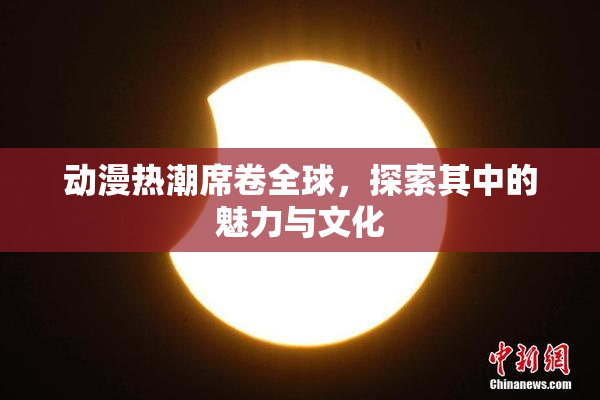 动漫热潮席卷全球，探索其中的魅力与文化