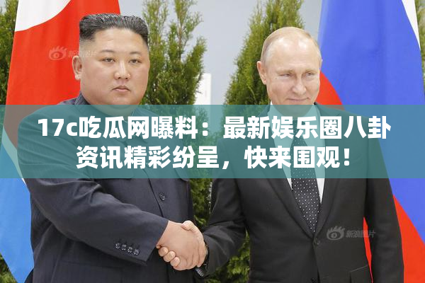 17c吃瓜网曝料：最新娱乐圈八卦资讯精彩纷呈，快来围观！