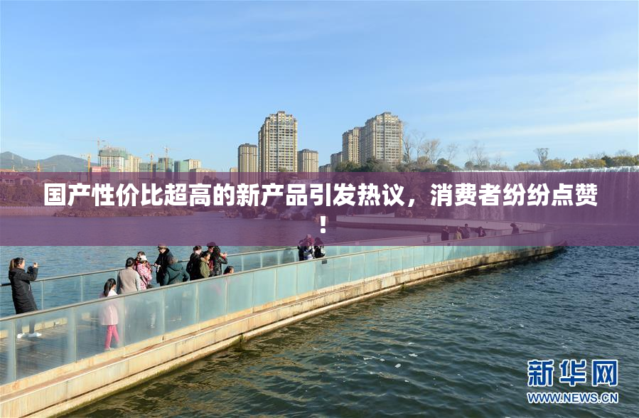 国产性价比超高的新产品引发热议，消费者纷纷点赞！