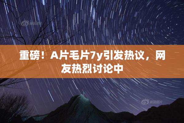 重磅！A片毛片7y引发热议，网友热烈讨论中