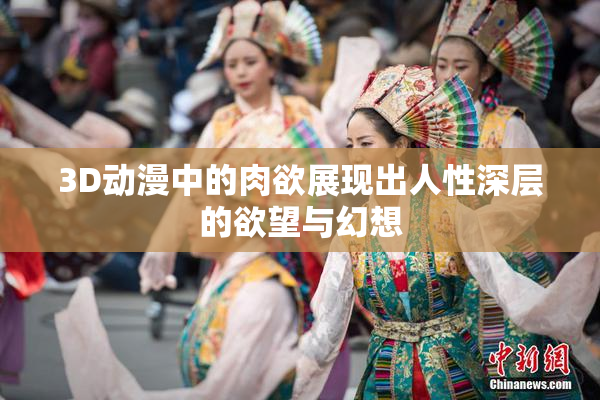 3D动漫中的肉欲展现出人性深层的欲望与幻想