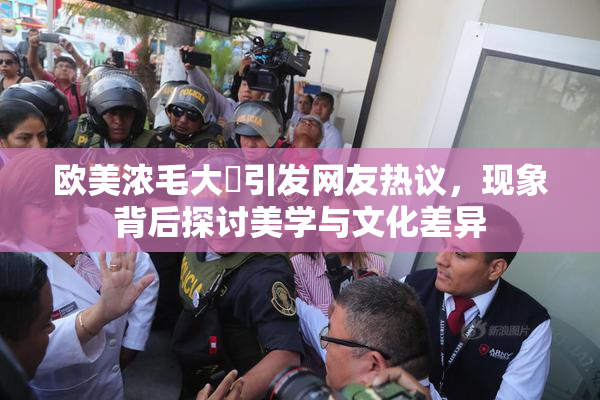 欧美浓毛大泬引发网友热议，现象背后探讨美学与文化差异