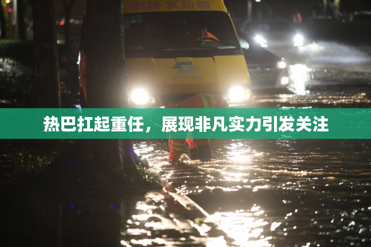 热巴扛起重任，展现非凡实力引发关注