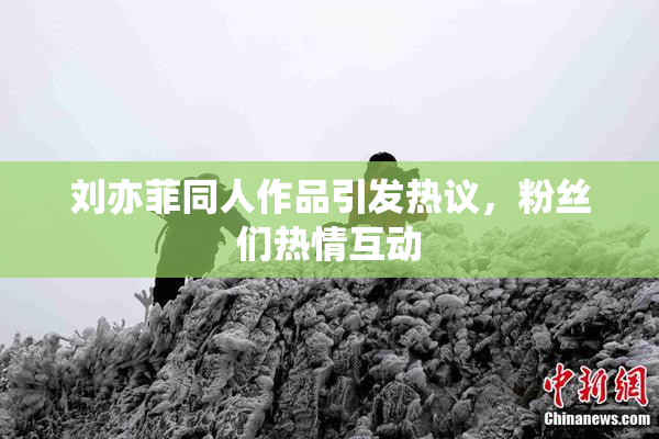 刘亦菲同人作品引发热议，粉丝们热情互动