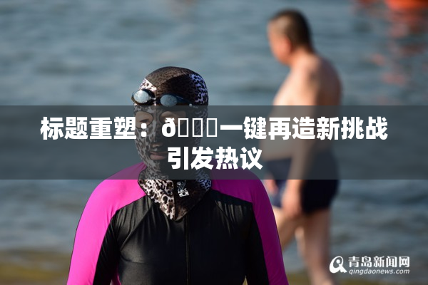 标题重塑：🔞一键再造新挑战引发热议