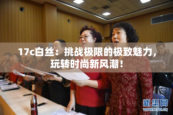 17c白丝：挑战极限的极致魅力，玩转时尚新风潮！