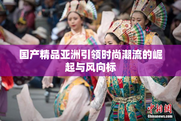 国产精品亚洲引领时尚潮流的崛起与风向标
