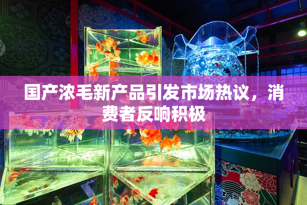 国产浓毛新产品引发市场热议，消费者反响积极