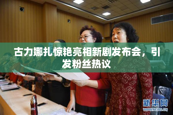 古力娜扎惊艳亮相新剧发布会，引发粉丝热议