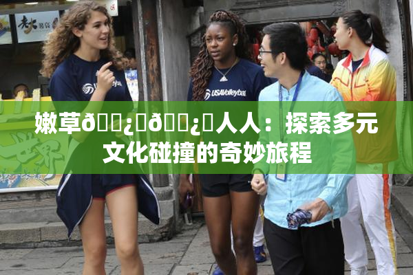 嫩草🌿‌🌿‌人人：探索多元文化碰撞的奇妙旅程