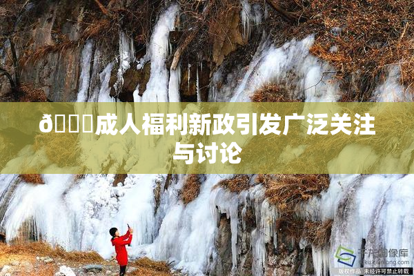 🔞成人福利新政引发广泛关注与讨论