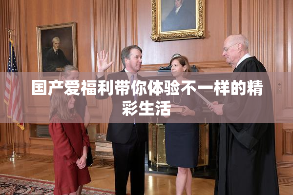 国产爱福利带你体验不一样的精彩生活