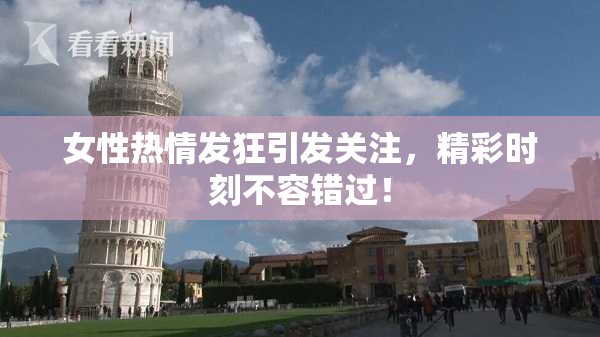 女性热情发狂引发关注，精彩时刻不容错过！
