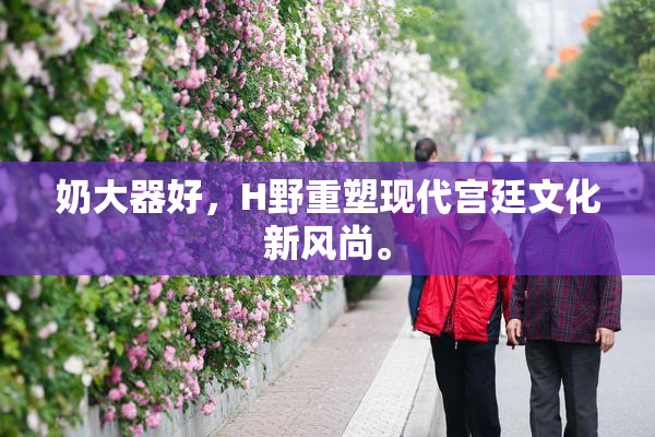 奶大器好，H野重塑现代宫廷文化新风尚。