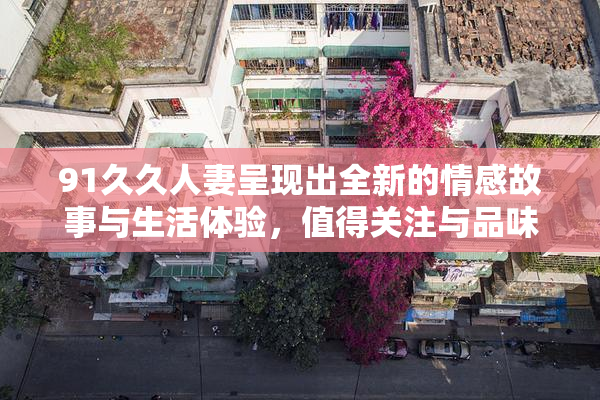 91久久人妻呈现出全新的情感故事与生活体验，值得关注与品味。