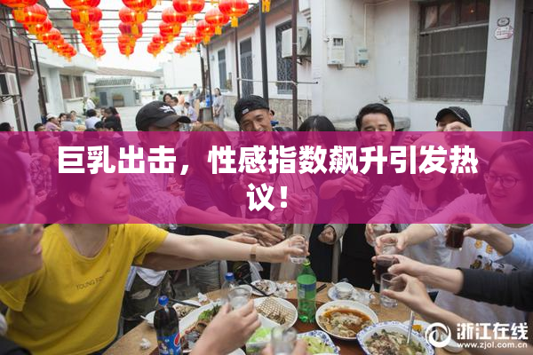 巨乳出击，性感指数飙升引发热议！