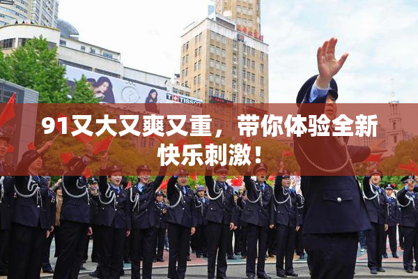 91又大又爽又重，带你体验全新快乐刺激！