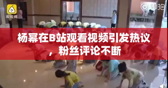 杨幂在B站观看视频引发热议，粉丝评论不断