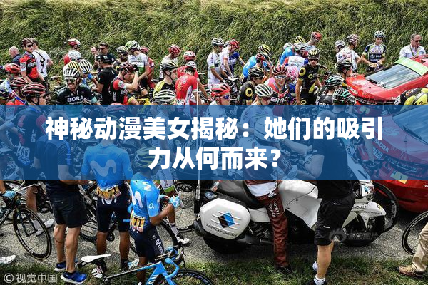神秘动漫美女揭秘：她们的吸引力从何而来？