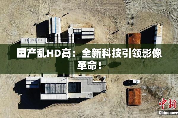 国产乱HD高：全新科技引领影像革命！
