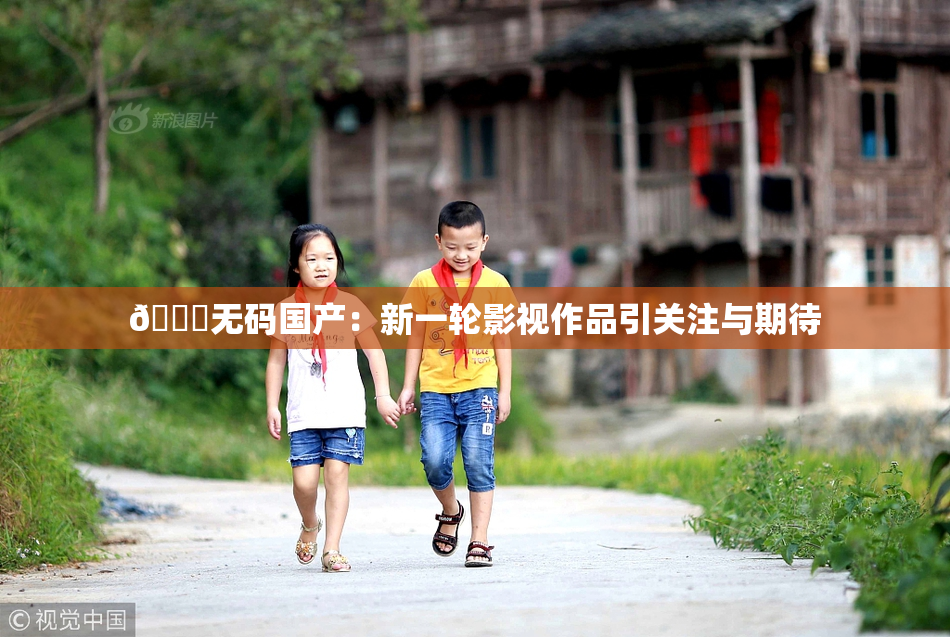 🔞无码国产：新一轮影视作品引关注与期待