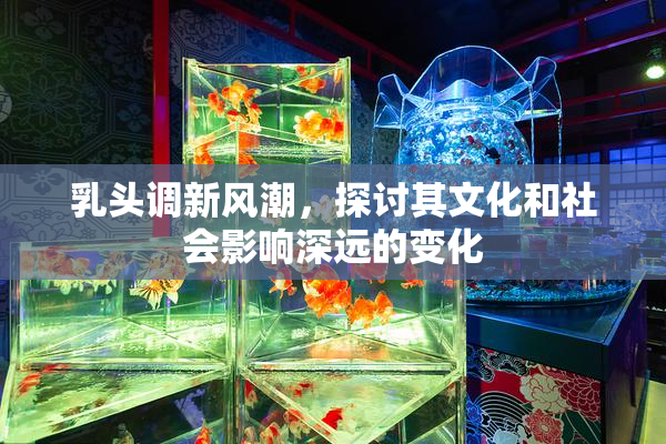 乳头调新风潮，探讨其文化和社会影响深远的变化
