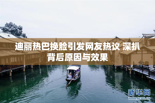 迪丽热巴换脸引发网友热议 深扒背后原因与效果