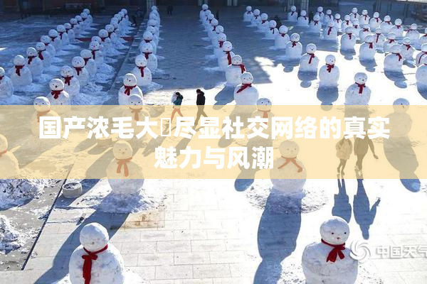 国产浓毛大泬尽显社交网络的真实魅力与风潮