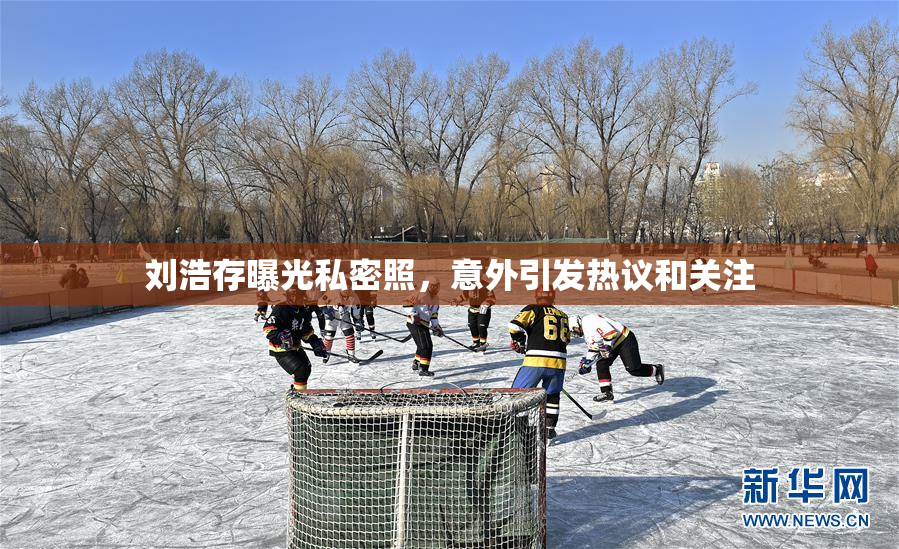 刘浩存曝光私密照，意外引发热议和关注