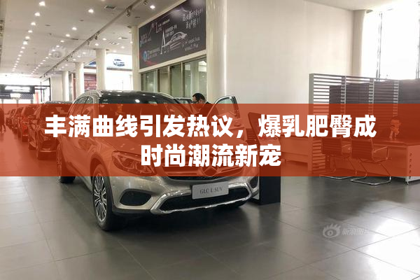 丰满曲线引发热议，爆乳肥臀成时尚潮流新宠