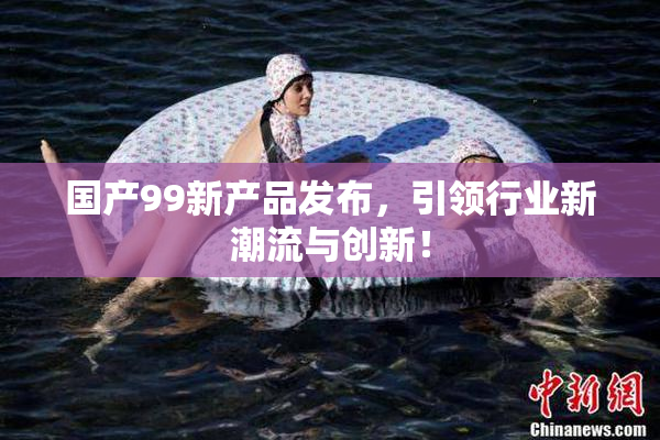 国产99新产品发布，引领行业新潮流与创新！