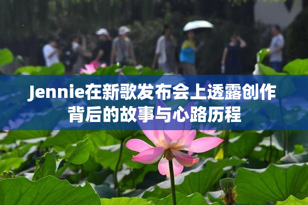 Jennie在新歌发布会上透露创作背后的故事与心路历程