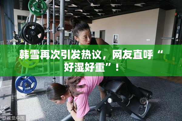 韩雪再次引发热议，网友直呼“好湿好重”!