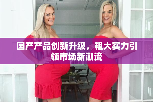 国产产品创新升级，粗大实力引领市场新潮流