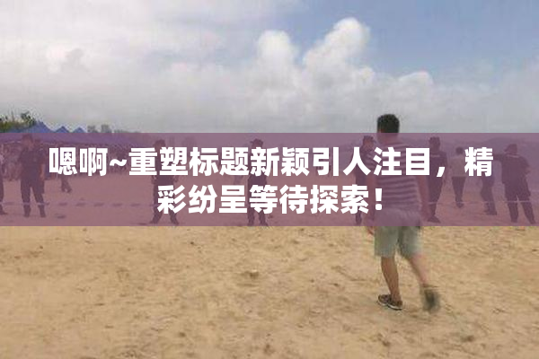嗯啊~重塑标题新颖引人注目，精彩纷呈等待探索！