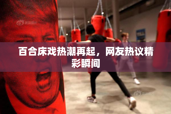 百合床戏热潮再起，网友热议精彩瞬间