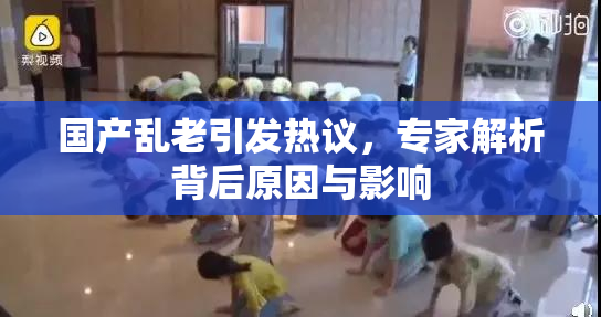 国产乱老引发热议，专家解析背后原因与影响