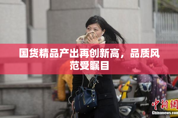 国货精品产出再创新高，品质风范受瞩目