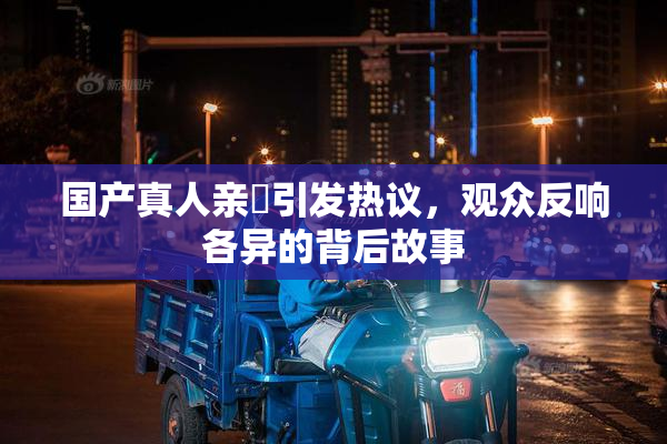 国产真人亲妺引发热议，观众反响各异的背后故事