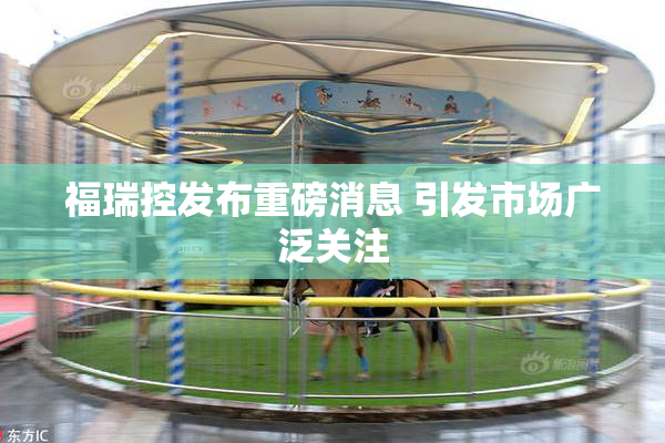 福瑞控发布重磅消息 引发市场广泛关注