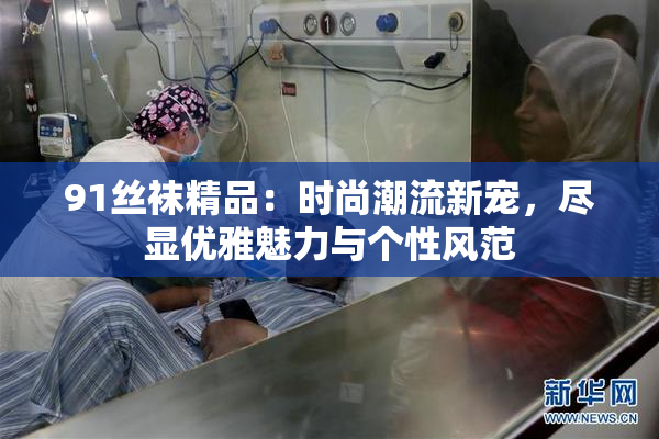 91丝袜精品：时尚潮流新宠，尽显优雅魅力与个性风范