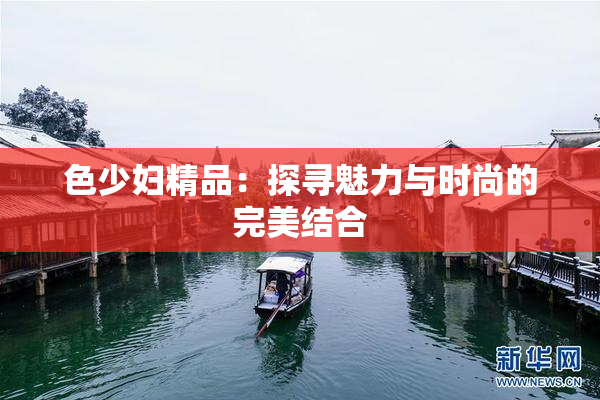 色少妇精品：探寻魅力与时尚的完美结合
