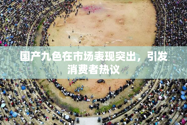 国产九色在市场表现突出，引发消费者热议
