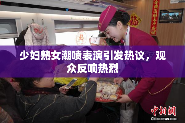 少妇熟女潮喷表演引发热议，观众反响热烈