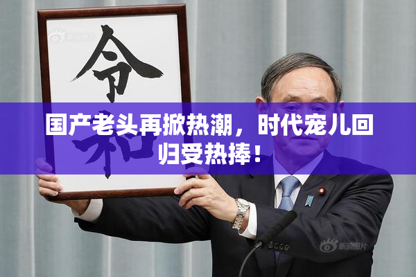 国产老头再掀热潮，时代宠儿回归受热捧！