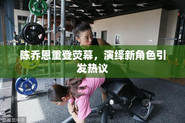 陈乔恩重登荧幕，演绎新角色引发热议