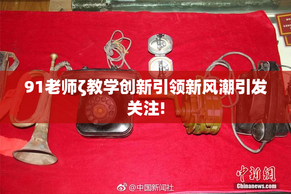 91老师ζ教学创新引领新风潮引发关注!