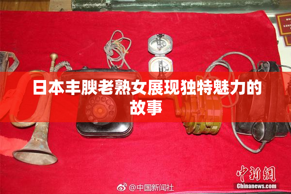 日本丰腴老熟女展现独特魅力的故事