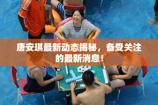 唐安琪最新动态揭秘，备受关注的最新消息！