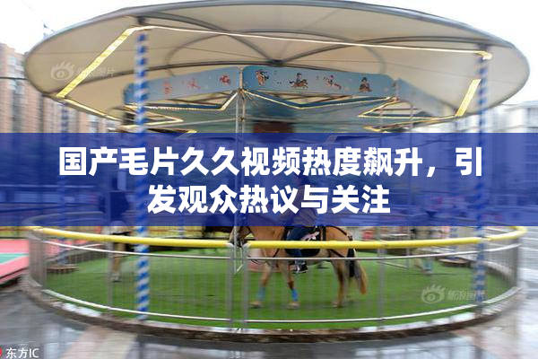 国产毛片久久视频热度飙升，引发观众热议与关注